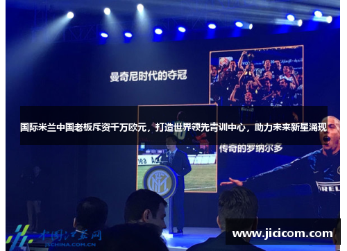 国际米兰中国老板斥资千万欧元，打造世界领先青训中心，助力未来新星涌现