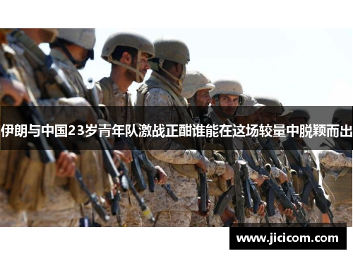 伊朗与中国23岁青年队激战正酣谁能在这场较量中脱颖而出